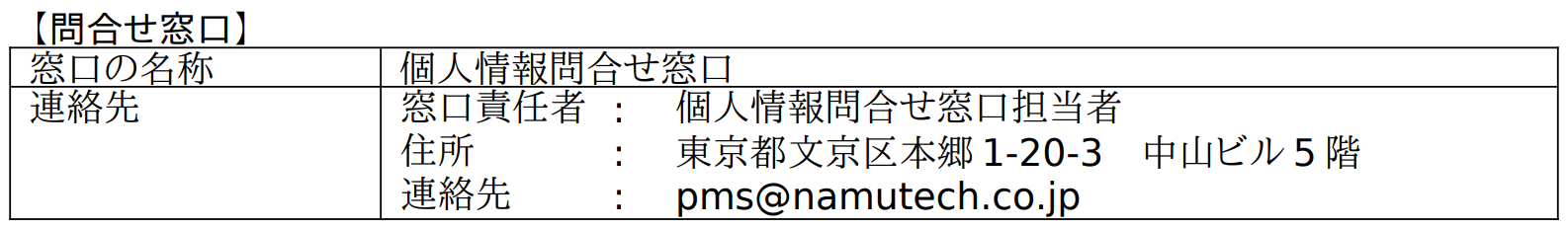 【問合せ窓口】窓口の名称:個人情報問合せ窓口 連絡先:窓口責任者 個人情報問合せ窓口担当者、住所 東京都文京区本郷1-20-3 中山ビル5階、連絡先 pms@namutech.co.jp